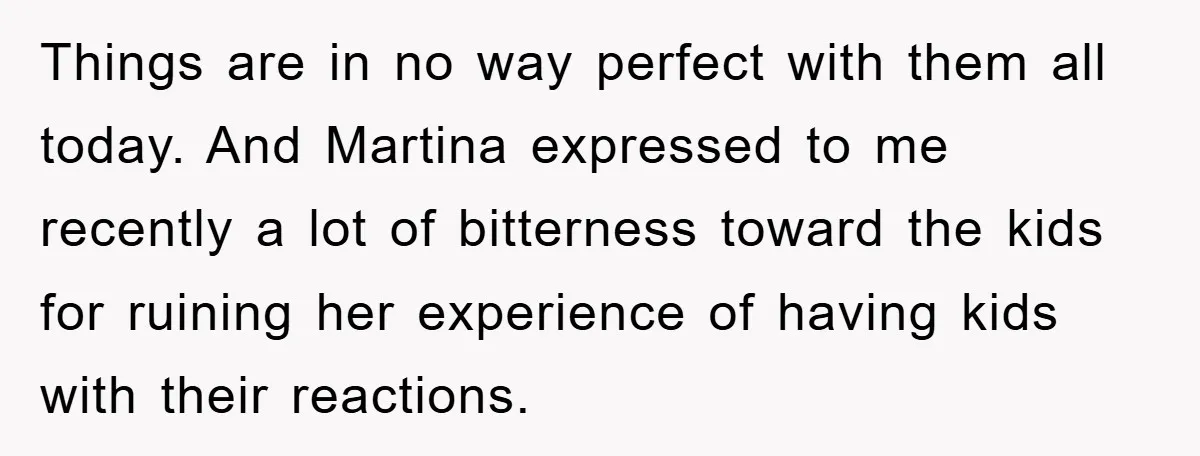 Things are in no way perfect with them all today. And Martina expressed to me recently a lot of bitterness toward the kids for ruining her experience of having kids...