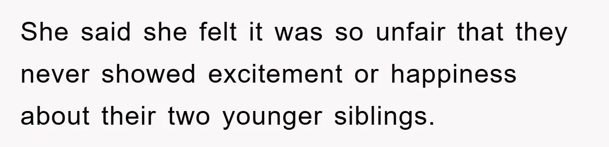 She said she felt it was so unfair that they never showed excitement or happiness about their two younger siblings.