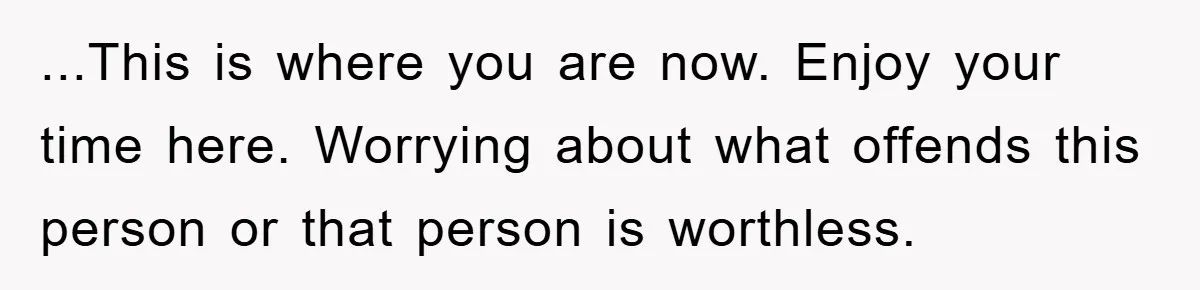 ...This is where you are now. Enjoy your time here. Worrying about what offends this person or that person is worthless.