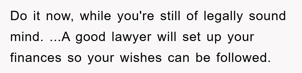 Do it now, while you're still of legally sound mind. ...A good lawyer will set up your finances so your wishes can be followed.