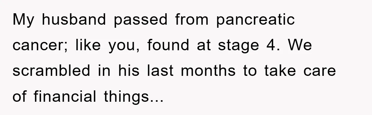 My husband passed from pancreatic cancer; like you, found at stage 4. We scrambled in his last months to take care of financial things...