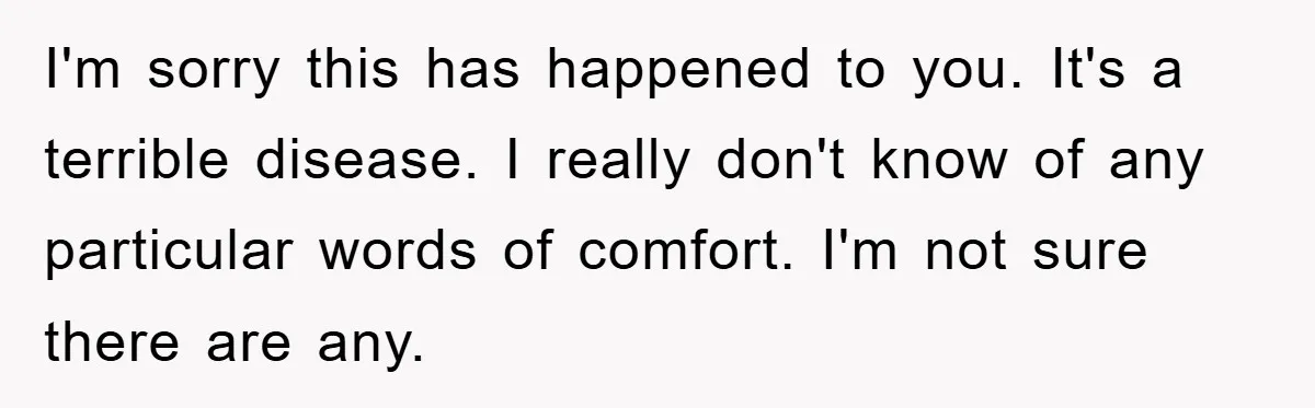 I'm sorry this has happened to you. It's a terrible disease. I really don't know of any particular words of comfort. I'm not sure there are any.
