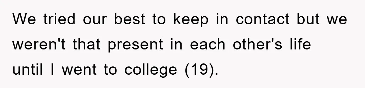 We tried our best to keep in contact but we weren't that present in each other's life until I went to college (19).