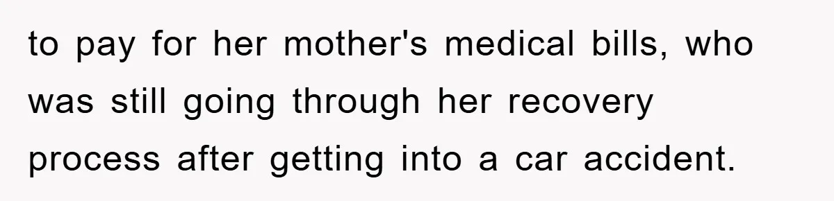 to pay for her mother's medical bills, who was still going through her recovery process after getting into a car accident.