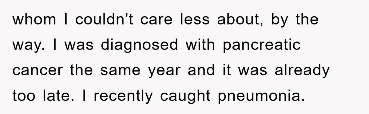 whom I couldn't care less about, by the way. I was diagnosed with pancreatic cancer the same year and it was already too late. I recently caught pneumonia.