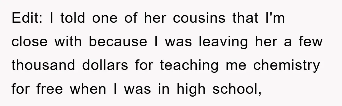 Edit: I told one of her cousins that I'm close with because I was leaving her a few thousand dollars for teaching me chemistry for free when I was in...