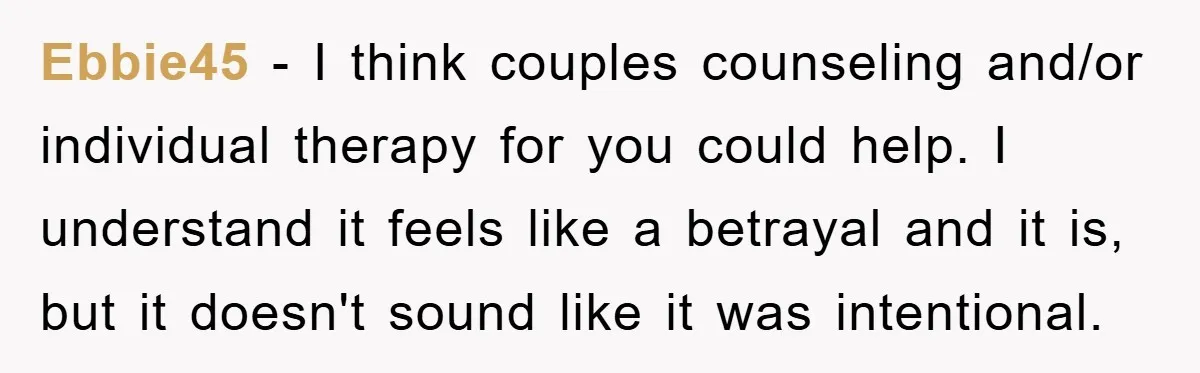 Ebbie45 − I think couples counseling and/or individual therapy for you could help. I understand it feels like a betrayal and it is, but it doesn't sound like it was...