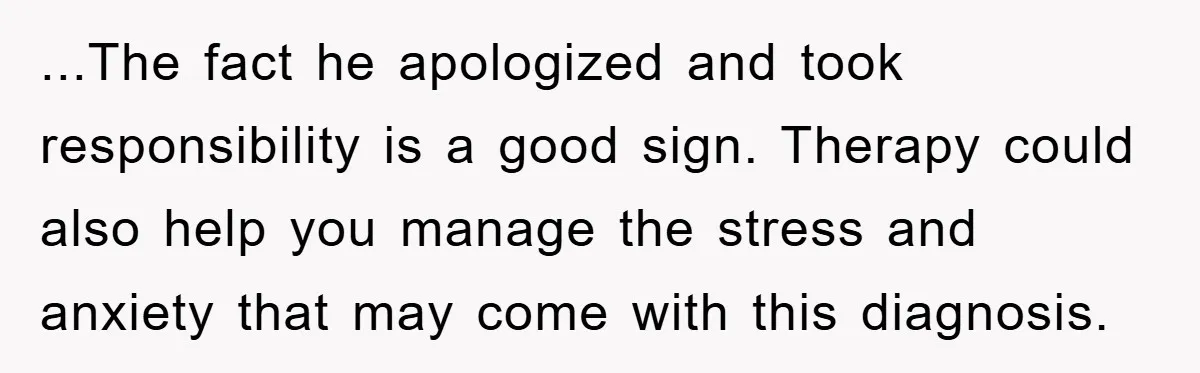 ...The fact he apologized and took responsibility is a good sign. Therapy could also help you manage the stress and anxiety that may come with this diagnosis.