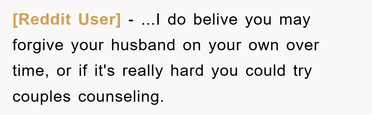 [Reddit User] − ...I do belive you may forgive your husband on your own over time, or if it's really hard you could try couples counseling.