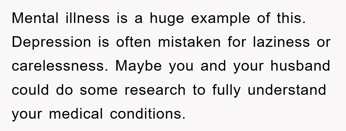 Mental illness is a huge example of this. Depression is often mistaken for laziness or carelessness. Maybe you and your husband could do some research to fully understand your medical...