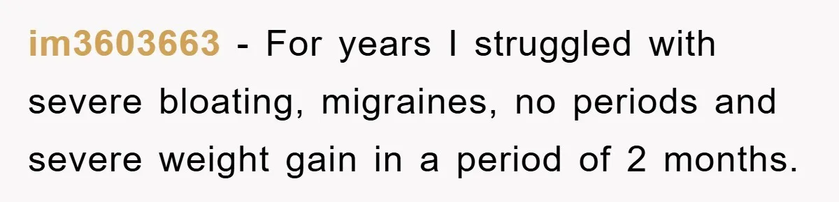 im3603663 − For years I struggled with severe bloating, migraines, no periods and severe weight gain in a period of 2 months.