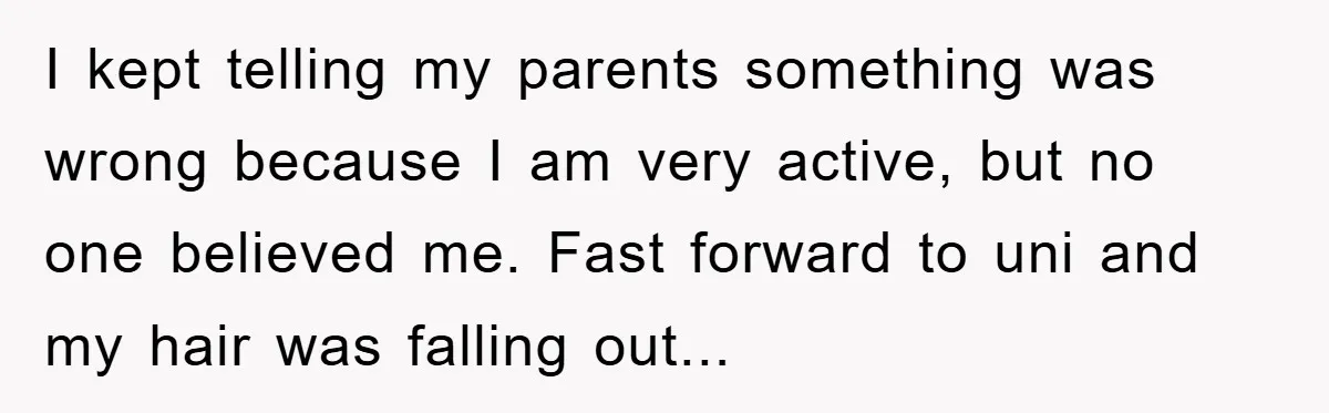 I kept telling my parents something was wrong because I am very active, but no one believed me. Fast forward to uni and my hair was falling out...