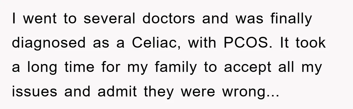 I went to several doctors and was finally diagnosed as a Celiac, with PCOS. It took a long time for my family to accept all my issues and admit they...