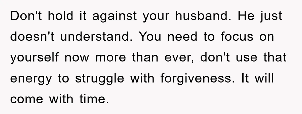 Don't hold it against your husband. He just doesn't understand. You need to focus on yourself now more than ever, don't use that energy to struggle with forgiveness. It will...