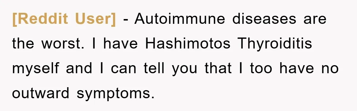 [Reddit User] − Autoimmune diseases are the worst. I have Hashimotos Thyroiditis myself and I can tell you that I too have no outward symptoms.