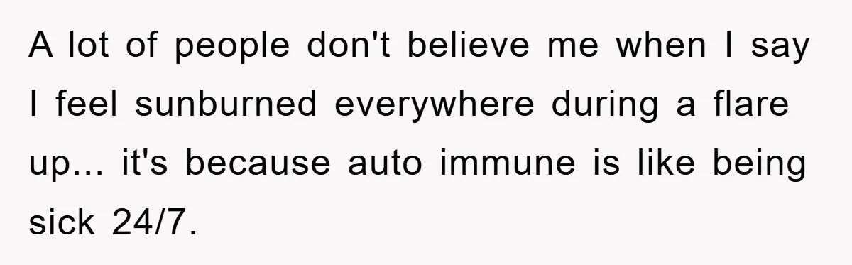 A lot of people don't believe me when I say I feel sunburned everywhere during a flare up... it's because auto immune is like being sick 24/7.