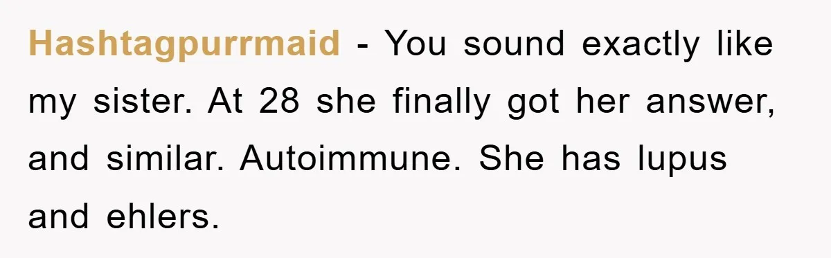Hashtagpurrmaid − You sound exactly like my sister. At 28 she finally got her answer, and similar. Autoimmune. She has lupus and ehlers.