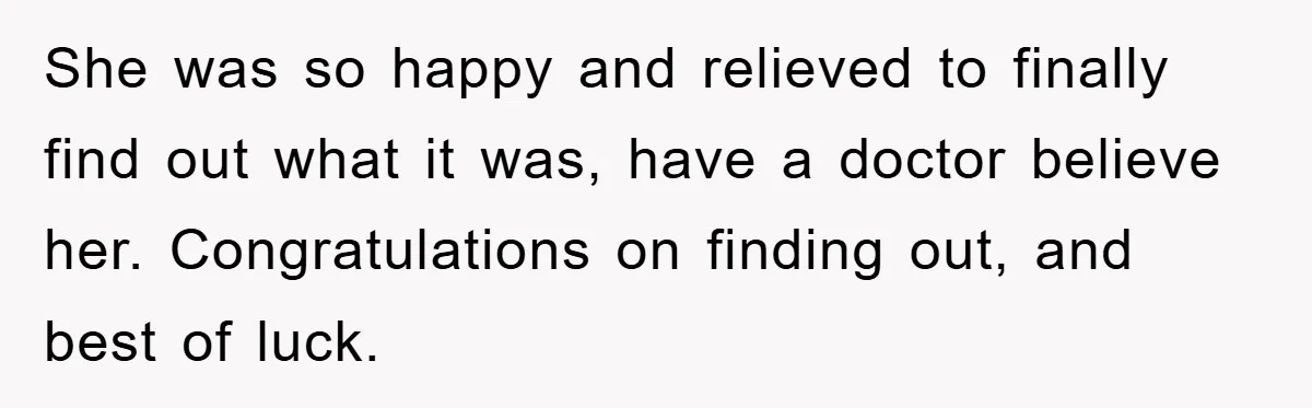 She was so happy and relieved to finally find out what it was, have a doctor believe her. Congratulations on finding out, and best of luck.