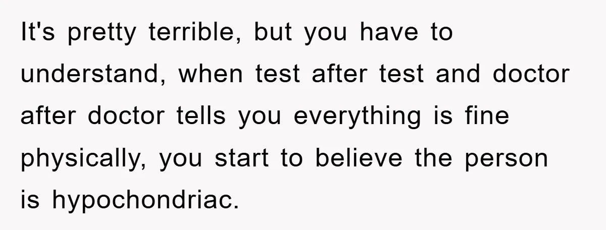 It's pretty terrible, but you have to understand, when test after test and doctor after doctor tells you everything is fine physically, you start to believe the person is hypochondriac.