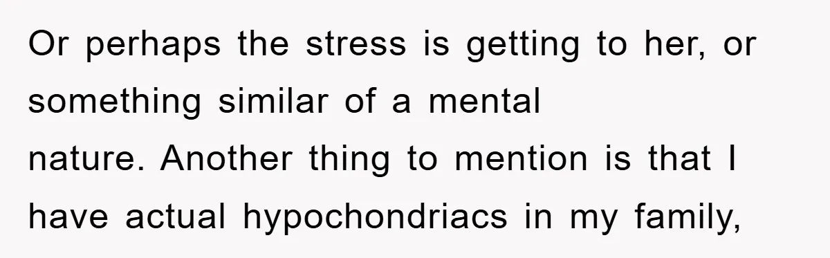 Or perhaps the stress is getting to her, or something similar of a mental nature. Another thing to mention is that I have actual hypochondriacs in my family,