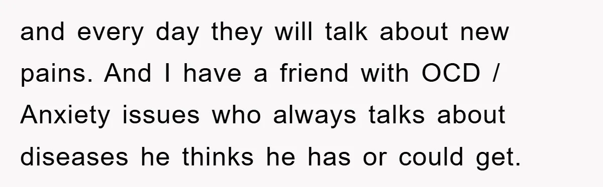 and every day they will talk about new pains. And I have a friend with OCD / Anxiety issues who always talks about diseases he thinks he has or could...