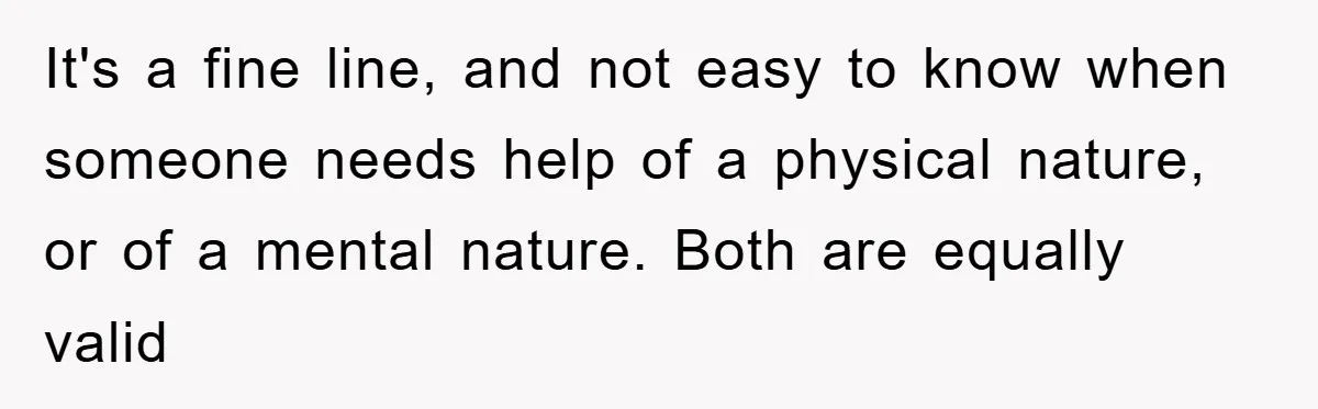 It's a fine line, and not easy to know when someone needs help of a physical nature, or of a mental nature. Both are equally valid