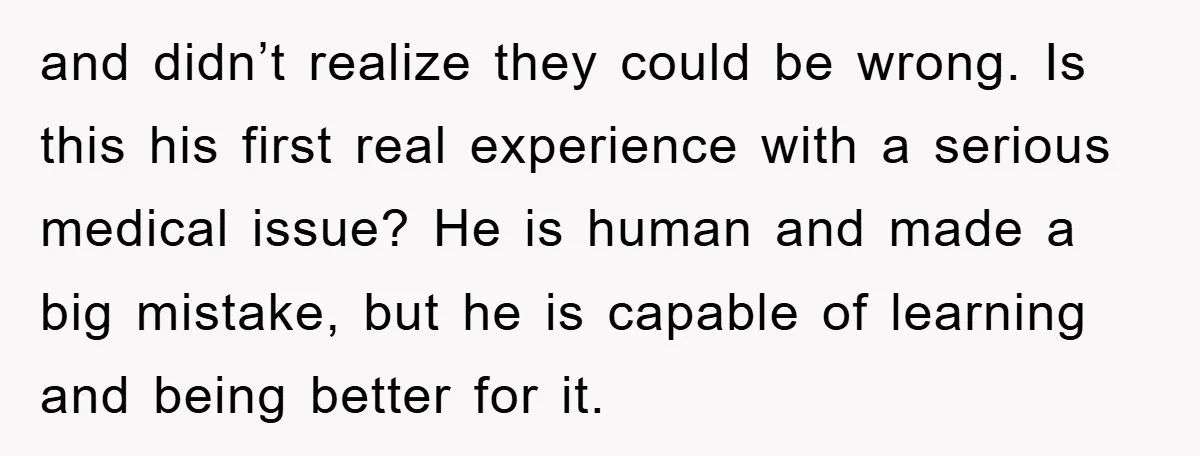 and didn’t realize they could be wrong. Is this his first real experience with a serious medical issue? He is human and made a big mistake, but he is capable...