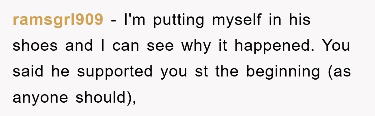 ramsgrl909 − I'm putting myself in his shoes and I can see why it happened. You said he supported you st the beginning (as anyone should),