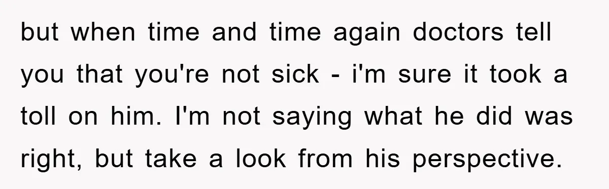 but when time and time again doctors tell you that you're not sick - i'm sure it took a toll on him. I'm not saying what he did was right,...