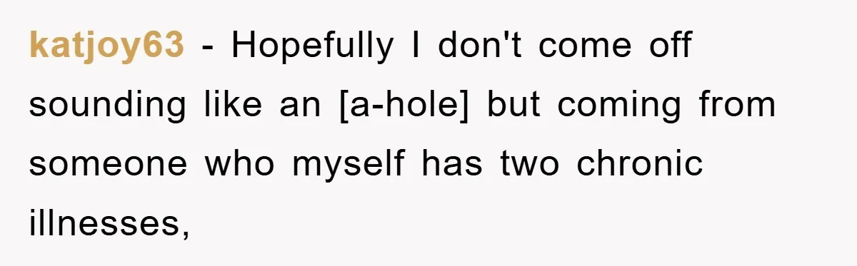 katjoy63 − Hopefully I don't come off sounding like an [a-hole] but coming from someone who myself has two chronic illnesses,