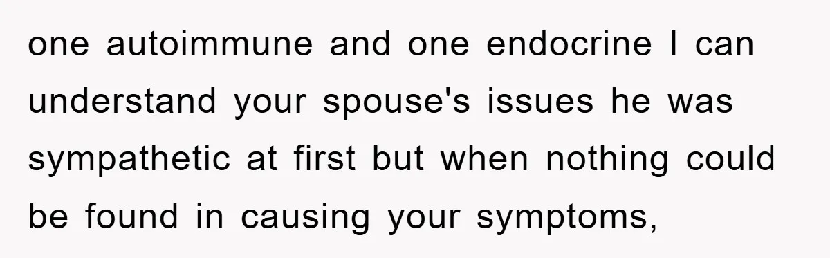 one autoimmune and one endocrine I can understand your spouse's issues he was sympathetic at first but when nothing could be found in causing your symptoms,