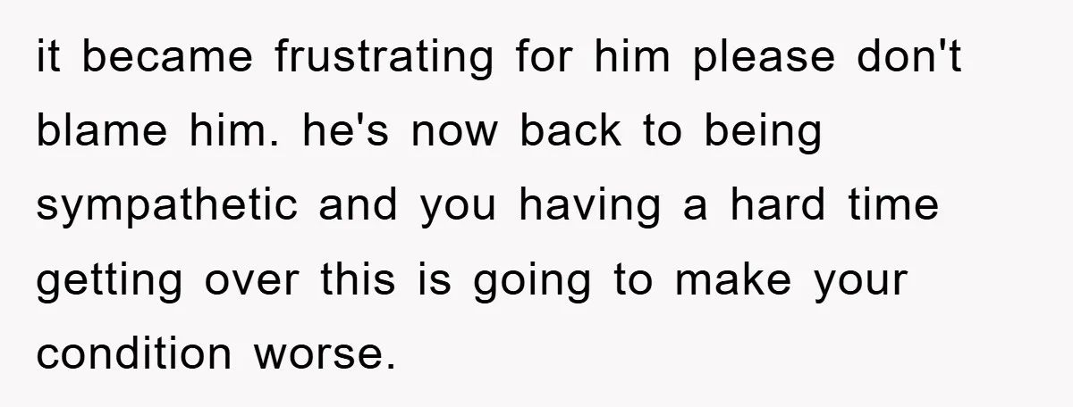 it became frustrating for him please don't blame him. he's now back to being sympathetic and you having a hard time getting over this is going to make your condition...