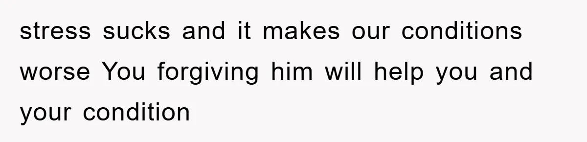 stress sucks and it makes our conditions worse You forgiving him will help you and your condition