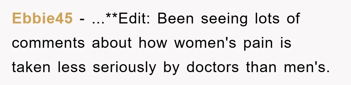 Ebbie45 − ...**Edit: Been seeing lots of comments about how women's pain is taken less seriously by doctors than men's.