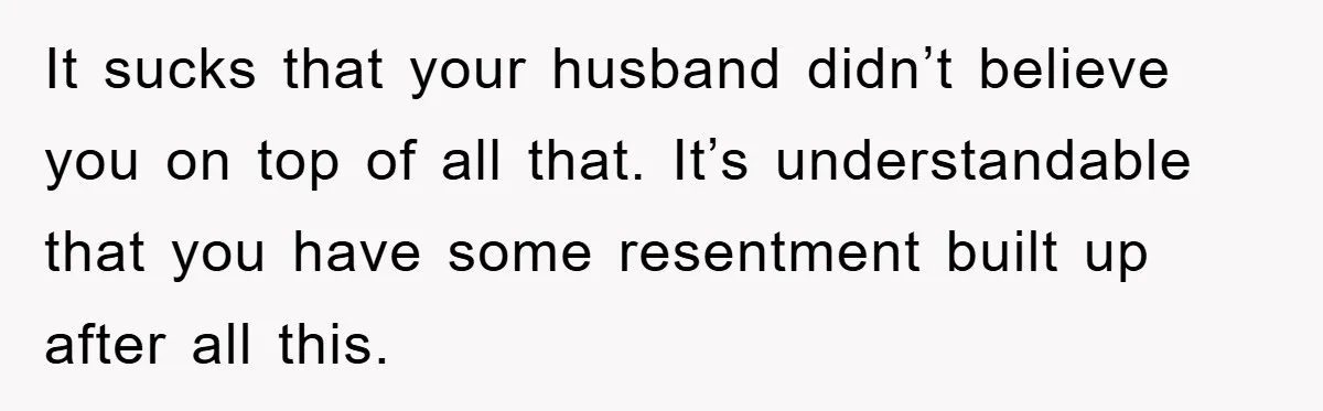 It sucks that your husband didn’t believe you on top of all that. It’s understandable that you have some resentment built up after all this.