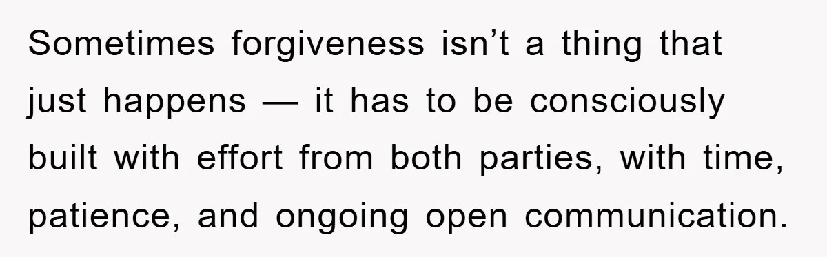 Sometimes forgiveness isn’t a thing that just happens — it has to be consciously built with effort from both parties, with time, patience, and ongoing open communication.