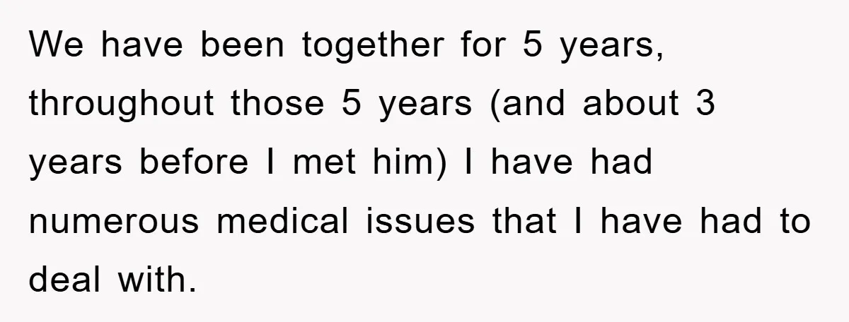 We have been together for 5 years, throughout those 5 years (and about 3 years before I met him) I have had numerous medical issues that I have had to...