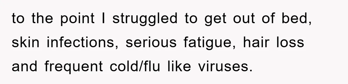to the point I struggled to get out of bed, skin infections, serious fatigue, hair loss and frequent cold/flu like viruses.