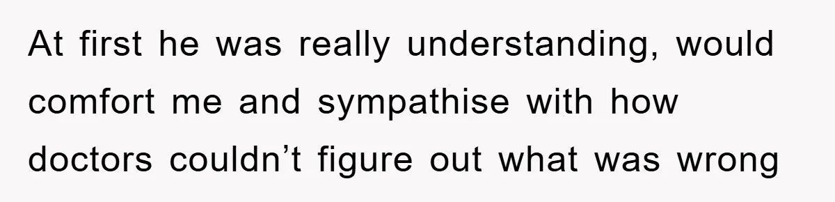 At first he was really understanding, would comfort me and sympathise with how doctors couldn’t figure out what was wrong