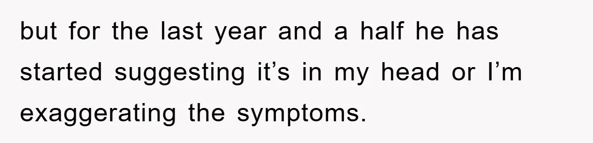 but for the last year and a half he has started suggesting it’s in my head or I’m exaggerating the symptoms.