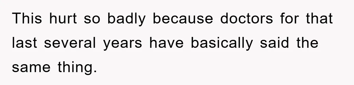 This hurt so badly because doctors for that last several years have basically said the same thing.