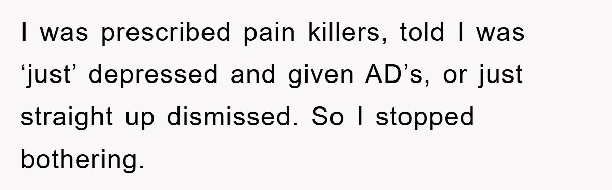 I was prescribed pain killers, told I was ‘just’ depressed and given AD’s, or just straight up dismissed. So I stopped bothering.