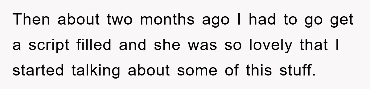 Then about two months ago I had to go get a script filled and she was so lovely that I started talking about some of this stuff.