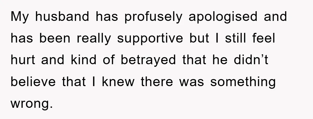 My husband has profusely apologised and has been really supportive but I still feel hurt and kind of betrayed that he didn’t believe that I knew there was something wrong.