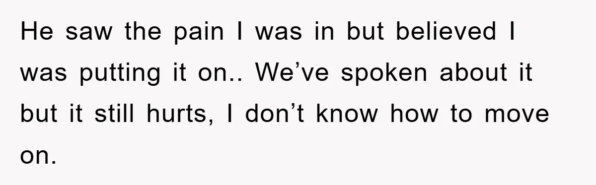 He saw the pain I was in but believed I was putting it on.. We’ve spoken about it but it still hurts, I don’t know how to move on.
