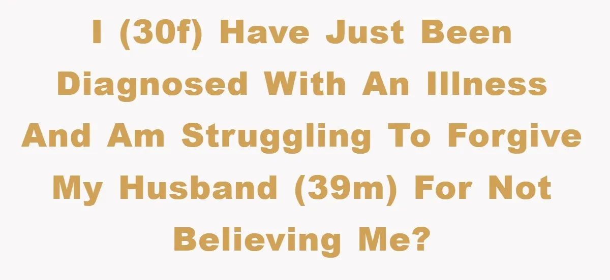 I (30f) have just been diagnosed with an illness and am struggling to forgive my husband (39m) for not believing me?
