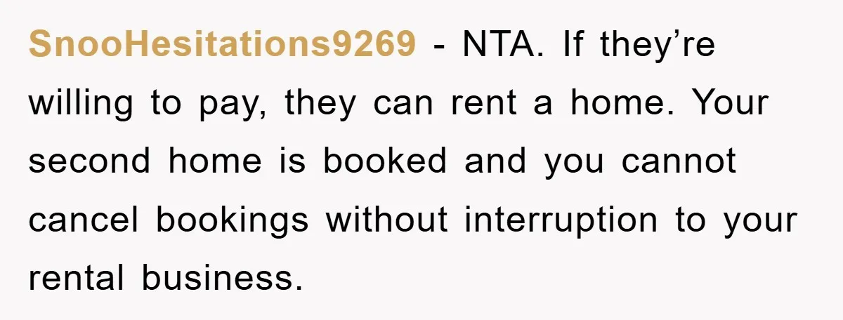 SnooHesitations9269 − NTA. If they’re willing to pay, they can rent a home. Your second home is booked and you cannot cancel bookings without interruption to your rental business.