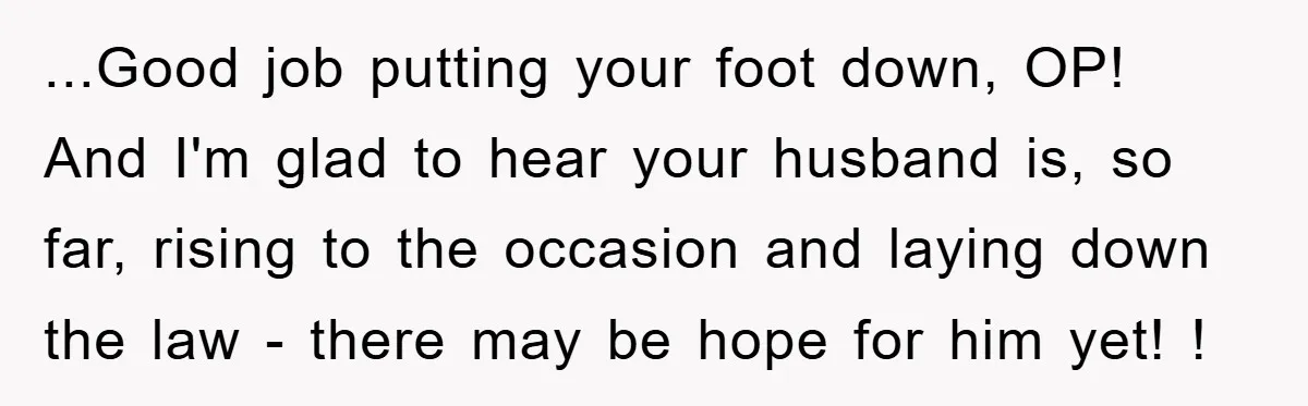 ...Good job putting your foot down, OP! And I'm glad to hear your husband is, so far, rising to the occasion and laying down the law - there may be...