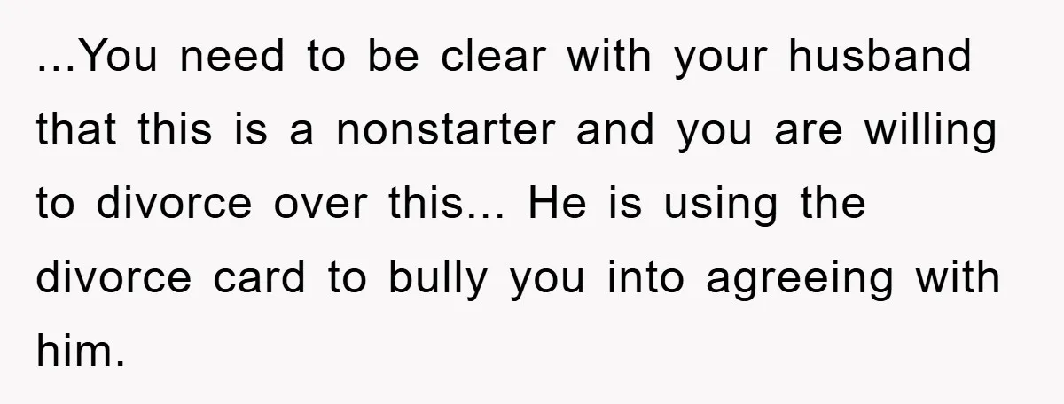 ...You need to be clear with your husband that this is a nonstarter and you are willing to divorce over this... He is using the divorce card to bully you...