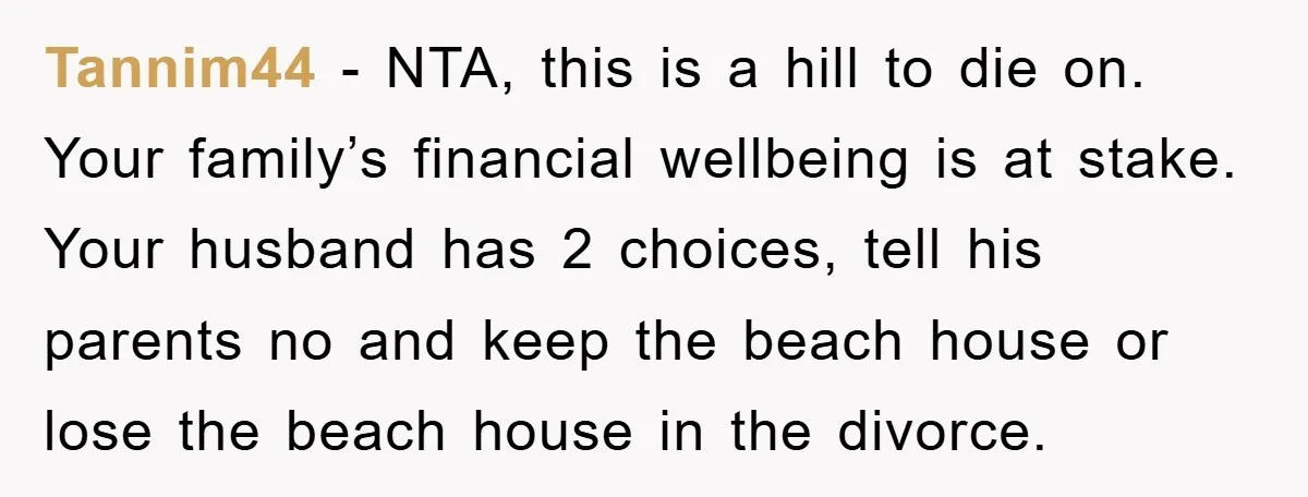Tannim44 − NTA, this is a hill to die on. Your family’s financial wellbeing is at stake. Your husband has 2 choices, tell his parents no and keep the beach...
